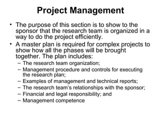 Project Management
• The purpose of this section is to show to the
sponsor that the research team is organized in a
way to do the project efficiently.
• A master plan is required for complex projects to
show how all the phases will be brought
together. The plan includes:
– The research team organization;
– Management procedure and controls for executing
the research plan;
– Examples of management and technical reports;
– The research team’s relationships with the sponsor;
– Financial and legal responsibility; and
– Management competence
 