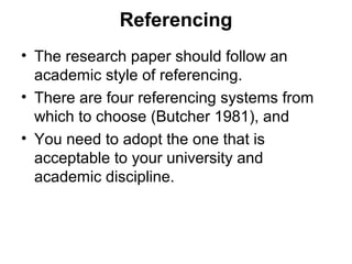 Referencing
• The research paper should follow an
academic style of referencing.
• There are four referencing systems from
which to choose (Butcher 1981), and
• You need to adopt the one that is
acceptable to your university and
academic discipline.
 