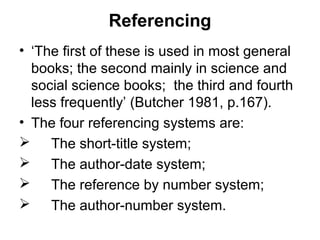Referencing
• ‘The first of these is used in most general
books; the second mainly in science and
social science books; the third and fourth
less frequently’ (Butcher 1981, p.167).
• The four referencing systems are:
 The short-title system;
 The author-date system;
 The reference by number system;
 The author-number system.
 