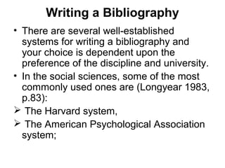 Writing a Bibliography
• There are several well-established
systems for writing a bibliography and
your choice is dependent upon the
preference of the discipline and university.
• In the social sciences, some of the most
commonly used ones are (Longyear 1983,
p.83):
 The Harvard system,
 The American Psychological Association
system;
 