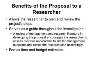 Benefits of the Proposal to a
Researcher
• Allows the researcher to plan and review the
project’s steps
• Serves as a guide throughout the investigation.
– A review of management and research literature in
developing the proposal encourages the researcher to
assess previous approaches to similar management
questions and revise the research plan accordingly.
• Forces time and budget estimates
 