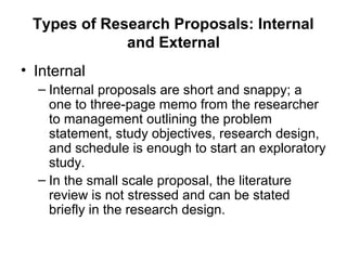 Types of Research Proposals: Internal
and External
• Internal
– Internal proposals are short and snappy; a
one to three-page memo from the researcher
to management outlining the problem
statement, study objectives, research design,
and schedule is enough to start an exploratory
study.
– In the small scale proposal, the literature
review is not stressed and can be stated
briefly in the research design.
 