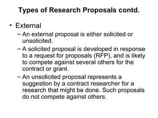 Types of Research Proposals contd.
• External
– An external proposal is either solicited or
unsolicited.
– A solicited proposal is developed in response
to a request for proposals (RFP), and is likely
to compete against several others for the
contract or grant.
– An unsolicited proposal represents a
suggestion by a contract researcher for a
research that might be done. Such proposals
do not compete against others.
 