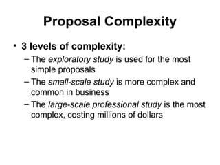 Proposal Complexity
• 3 levels of complexity:
– The exploratory study is used for the most
simple proposals
– The small-scale study is more complex and
common in business
– The large-scale professional study is the most
complex, costing millions of dollars
 