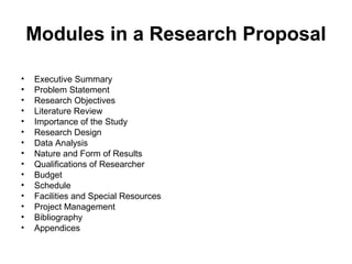 Modules in a Research Proposal
• Executive Summary
• Problem Statement
• Research Objectives
• Literature Review
• Importance of the Study
• Research Design
• Data Analysis
• Nature and Form of Results
• Qualifications of Researcher
• Budget
• Schedule
• Facilities and Special Resources
• Project Management
• Bibliography
• Appendices
 