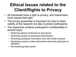 Ethical Issues related to the
         Client/Rights to Privacy
• All individuals have a right to privacy, and researchers
  must respect that right.
• The privacy guarantee is important not only to retain
  validity of the research but also to protect participants.
• The researcher protects participant’s confidentiality in
  several ways:
   – Obtaining signed nondisclosure documents.
   – Restricting access to participant identification.
   – Revealing participant information only with written consent.
   – Restricting access to data instruments where the participant is
     identified.
   – Not disclosing data subset.
 