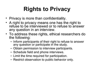 Rights to Privacy
• Privacy is more than confidentiality.
• A right to privacy means one has the right to
  refuse to be interviewed or to refuse to answer
  any question in an interview.
• To address these rights, ethical researchers do
  the following:
  – Inform participants of their right to refuse to answer
    any question or participate in the study.
  – Obtain permission to interview participants.
  – Schedule field and phone interviews.
  – Limit the time required for participation.
  – Restrict observation to public behavior only.
 