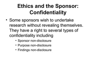 Ethics and the Sponsor:
           Confidentiality
• Some sponsors wish to undertake
  research without revealing themselves.
  They have a right to several types of
  confidentiality including
    • Sponsor non-disclosure
    • Purpose non-disclosure
    • Findings non-disclosure
 