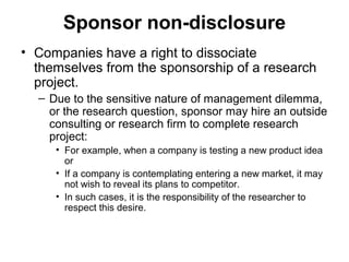 Sponsor non-disclosure
• Companies have a right to dissociate
  themselves from the sponsorship of a research
  project.
  – Due to the sensitive nature of management dilemma,
    or the research question, sponsor may hire an outside
    consulting or research firm to complete research
    project:
     • For example, when a company is testing a new product idea
       or
     • If a company is contemplating entering a new market, it may
       not wish to reveal its plans to competitor.
     • In such cases, it is the responsibility of the researcher to
       respect this desire.
 