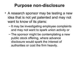 Purpose non-disclosure
• A research sponsor may be testing a new
  idea that is not yet patented and may not
  want to know of its plans:
  – It may be investigating employee complaints
    and may not want to spark union activity or
  – The sponsor might be contemplating a new
    public stock offering, where advance
    disclosure would spark the interest of
    authorities or cost the firm heavily.
 
