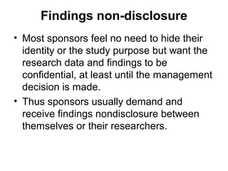 Findings non-disclosure
• Most sponsors feel no need to hide their
  identity or the study purpose but want the
  research data and findings to be
  confidential, at least until the management
  decision is made.
• Thus sponsors usually demand and
  receive findings nondisclosure between
  themselves or their researchers.
 