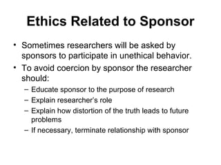 Ethics Related to Sponsor
• Sometimes researchers will be asked by
  sponsors to participate in unethical behavior.
• To avoid coercion by sponsor the researcher
  should:
  – Educate sponsor to the purpose of research
  – Explain researcher’s role
  – Explain how distortion of the truth leads to future
    problems
  – If necessary, terminate relationship with sponsor
 