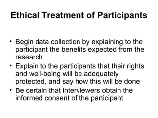 Ethical Treatment of Participants

• Begin data collection by explaining to the
  participant the benefits expected from the
  research
• Explain to the participants that their rights
  and well-being will be adequately
  protected, and say how this will be done
• Be certain that interviewers obtain the
  informed consent of the participant
 