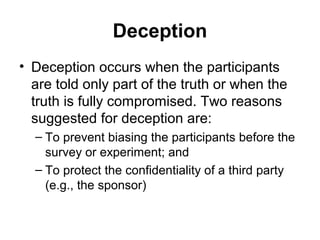 Deception
• Deception occurs when the participants
  are told only part of the truth or when the
  truth is fully compromised. Two reasons
  suggested for deception are:
  – To prevent biasing the participants before the
    survey or experiment; and
  – To protect the confidentiality of a third party
    (e.g., the sponsor)
 