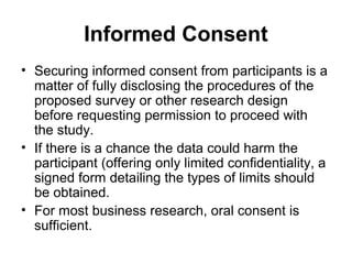 Informed Consent
• Securing informed consent from participants is a
  matter of fully disclosing the procedures of the
  proposed survey or other research design
  before requesting permission to proceed with
  the study.
• If there is a chance the data could harm the
  participant (offering only limited confidentiality, a
  signed form detailing the types of limits should
  be obtained.
• For most business research, oral consent is
  sufficient.
 