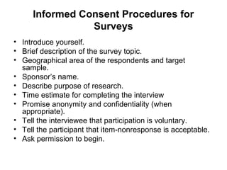 Informed Consent Procedures for
                Surveys
• Introduce yourself.
• Brief description of the survey topic.
• Geographical area of the respondents and target
  sample.
• Sponsor’s name.
• Describe purpose of research.
• Time estimate for completing the interview
• Promise anonymity and confidentiality (when
  appropriate).
• Tell the interviewee that participation is voluntary.
• Tell the participant that item-nonresponse is acceptable.
• Ask permission to begin.
 