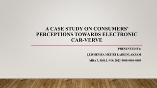 A CASE STUDY ON CONSUMERS’
PERCEPTIONS TOWARDS ELECTRONIC
CAR-VERVE
PRESENTED BY:
LEISHEMBA MEITEI LAIRENLAKPAM
MBA 3, ROLL NO: 2022-3008-0001-0009
 