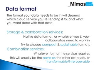 The format your data needs to be in will depend
which cloud service you’re sending it to, and what
you want done with that data.


Storage & collaboration services:
           Native data format, or whatever you & your
                         collaborators need to work in
         Try to choose compact & sustainable formats
Combination services:
                    Whatever format the service requires
 This will usually be the same as the other data sets, or
                            transformable/interoperable
 