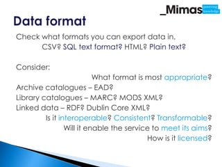 Check what formats you can export data in.
      CSV? SQL text format? HTML? Plain text?

Consider:
                           What format is most appropriate?
Archive catalogues – EAD?
Library catalogues – MARC? MODS XML?
Linked data – RDF? Dublin Core XML?
         Is it interoperable? Consistent? Transformable?
                 Will it enable the service to meet its aims?
                                          How is it licensed?
 