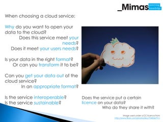 When choosing a cloud service:

Why do you want to open your
data to the cloud?
      Does this service meet your
                          needs?
  Does it meet your users needs?

Is your data in the right format?
     Or can you transform it to be?

Can you get your data out of the
cloud service?
       In an appropriate format?

Is the service interoperable?         Does the service put a certain
Is the service sustainable?           licence on your data?
                                                Who do they share it with?
                                                              Image used under a CC licence from
                                                      http://www.flickr.com/photos/kky/704056791/
 