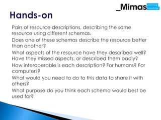 Pairs of resource descriptions, describing the same
resource using different schemas.
Does one of these schemas describe the resource better
than another?
What aspects of the resource have they described well?
Have they missed aspects, or described them badly?
How interoperable is each description? For humans? For
computers?
What would you need to do to this data to share it with
others?
What purpose do you think each schema would best be
used for?
 