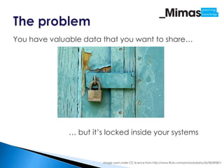 You have valuable data that you want to share…




              … but it’s locked inside your systems


                       Image used under CC licence from http://www.flickr.com/photos/kdashy/2678539087/
 