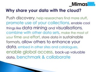 Push discovery, help researchers find more stuff,
promote use of your collections, enable cool
things like data   mining and visualisations,
combine with other data sets, make the most of
your time and effort, store data in sustainable
formats, allow others to enhance your
data, embed in other sites and catalogues,
enable global access, back-up valuable
data, benchmark & collaborate
 