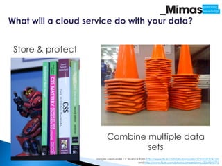 Store & protect




                         Combine multiple data
                                 sets
                  Images used under CC licence from http://www.flickr.com/photos/austin2179/2327574713/
                                              and http://www.flickr.com/photos/streamishmc/3069595776
 