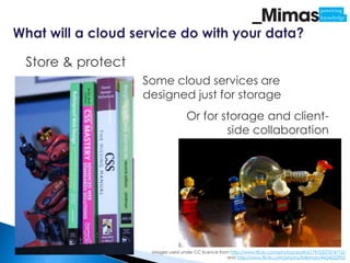 Store & protect
                  Some cloud services are
                  designed just for storage
                                  Or for storage and client-
                                          side collaboration




                   Images used under CC licence from http://www.flickr.com/photos/austin2179/2327574713/
                                                    and http://www.flickr.com/photos/lollyman/4424552903
 