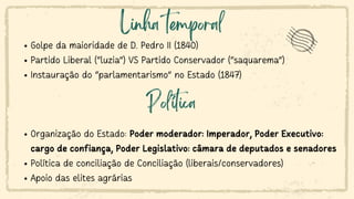 Linha temporal
Golpe da maioridade de D. Pedro II (1840)
Partido Liberal (“luzia”) VS Partido Conservador (“saquarema”)
Instauração do “parlamentarismo” no Estado (1847)
Organização do Estado: Poder moderador: Imperador, Poder Executivo:
cargo de confiança, Poder Legislativo: câmara de deputados e senadores
Política de conciliação de Conciliação (liberais/conservadores)
Apoio das elites agrárias
Política
 