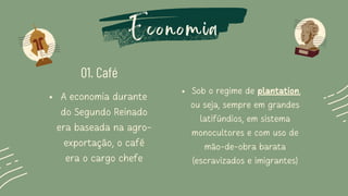 Economia
01. Café
A economia durante
do Segundo Reinado
era baseada na agro-
exportação, o café
era o cargo chefe
Sob o regime de plantation,
ou seja, sempre em grandes
latifúndios, em sistema
monocultores e com uso de
mão-de-obra barata
(escravizados e imigrantes)
 