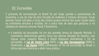 02. Escravidão
O processo de escravização no Brasil foi por longo período o sustentáculo da
economia, o uso da mão-de-obra forçada de mulheres e homens africanos. Essas
pessoas foram retiradas a força dos muitos grupos étnicos dos quais faziam parte
no continente africano e trazidas, foi a única mão de obra que perdurou e foi
utilizada em diversos setores: Rural X Doméstico.
A abolição da escravidão foi um dos grandes temas do Segundo Reinado. O
movimento abolicionista ganhou força nas últimas décadas do Império, com
figuras como Joaquim Nabuco e André Rebouças defendendo o fim da
escravidão. A Lei do Ventre Livre (1871), a Lei dos Sexagenários (1885) e,
finalmente, a Lei Áurea (1888) culminaram no fim da escravidão no Brasil, o
último país das Américas a abolir essa prática.
 