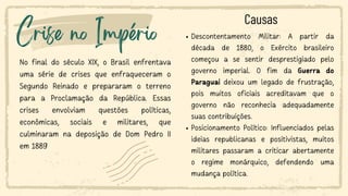 Crise no Império
No final do século XIX, o Brasil enfrentava
uma série de crises que enfraqueceram o
Segundo Reinado e prepararam o terreno
para a Proclamação da República. Essas
crises envolviam questões políticas,
econômicas, sociais e militares, que
culminaram na deposição de Dom Pedro II
em 1889
Descontentamento Militar: A partir da
década de 1880, o Exército brasileiro
começou a se sentir desprestigiado pelo
governo imperial. O fim da Guerra do
Paraguai deixou um legado de frustração,
pois muitos oficiais acreditavam que o
governo não reconhecia adequadamente
suas contribuições.
Posicionamento Político: Influenciados pelas
ideias republicanas e positivistas, muitos
militares passaram a criticar abertamente
o regime monárquico, defendendo uma
mudança política.
Causas
 