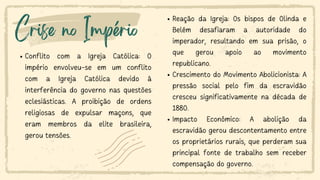 Crise no Império
Conflito com a Igreja Católica: O
império envolveu-se em um conflito
com a Igreja Católica devido à
interferência do governo nas questões
eclesiásticas. A proibição de ordens
religiosas de expulsar maçons, que
eram membros da elite brasileira,
gerou tensões.
Reação da Igreja: Os bispos de Olinda e
Belém desafiaram a autoridade do
imperador, resultando em sua prisão, o
que gerou apoio ao movimento
republicano.
Crescimento do Movimento Abolicionista: A
pressão social pelo fim da escravidão
cresceu significativamente na década de
1880.
Impacto Econômico: A abolição da
escravidão gerou descontentamento entre
os proprietários rurais, que perderam sua
principal fonte de trabalho sem receber
compensação do governo.
 