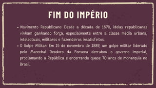 Movimento Republicano: Desde a década de 1870, ideias republicanas
vinham ganhando força, especialmente entre a classe média urbana,
intelectuais, militares e fazendeiros insatisfeitos.
O Golpe Militar: Em 15 de novembro de 1889, um golpe militar liderado
pelo Marechal Deodoro da Fonseca derrubou o governo imperial,
proclamando a República e encerrando quase 70 anos de monarquia no
Brasil.
FIM DO IMPÉRIO
 