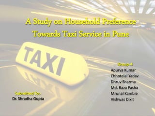 A Study on Household Preference
Towards Taxi Service in Pune
Group-4
Apurva Kumar
Chhotelal Yadav
Dhruv Sharma
Md. Raza Pasha
Mrunal Kamble
Vishwas Dixit
Submitted To:-
Dr. Shradha Gupta
 
