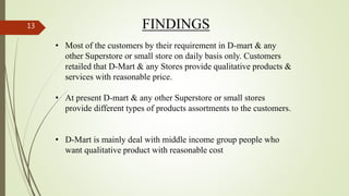 FINDINGS
• Most of the customers by their requirement in D-mart & any
other Superstore or small store on daily basis only. Customers
retailed that D-Mart & any Stores provide qualitative products &
services with reasonable price.
• At present D-mart & any other Superstore or small stores
provide different types of products assortments to the customers.
• D-Mart is mainly deal with middle income group people who
want qualitative product with reasonable cost
13
 