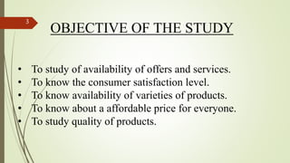 OBJECTIVE OF THE STUDY
• To study of availability of offers and services.
• To know the consumer satisfaction level.
• To know availability of varieties of products.
• To know about a affordable price for everyone.
• To study quality of products.
3
 