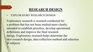 RESEARCH DESIGN
• EXPLORATORY RESEARCH DESIGN
Exploratory research is research conducted for
a problem that has not been studied more clearly,
intended to establish priorities, develop operational
definitions and improve the final research
design. Exploratory research helps determine the
best research design, data-collection method and selection
of subjects
5
 