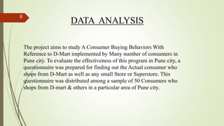DATA ANALYSIS
The project aims to study A Consumer Buying Behaviors With
Reference to D-Mart implemented by Many number of consumers in
Pune city. To evaluate the effectiveness of this program in Pune city, a
questionnaire was prepared for finding out the Actual consumer who
shops from D-Mart as well as any small Store or Superstore. This
questionnaire was distributed among a sample of 50 Consumers who
shops from D-mart & others in a particular area of Pune city.
8
 