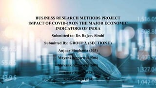 BUSINESS RESEARCH METHODS PROJECT
IMPACT OF COVID-19 ON THE MAJOR ECONOMIC
INDICATORS OF INDIA
Submitted to: Dr. Rajeev Sirohi
Submitted By: GROUP 2, (SECTION F)
Anjnay Singhania (503)
Mayank Aggarwal (506)
Shivank Aggarwal (509)
Arnav Singh (513)
Apurv Singh (514)
 