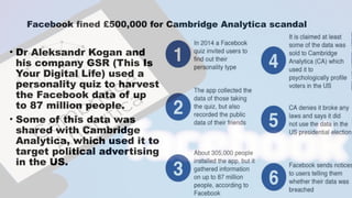 Facebook fined £500,000 for Cambridge Analytica scandal
• Dr Aleksandr Kogan and
his company GSR (This Is
Your Digital Life) used a
personality quiz to harvest
the Facebook data of up
to 87 million people.
• Some of this data was
shared with Cambridge
Analytica, which used it to
target political advertising
in the US.
 