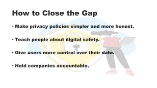 How to Close the Gap
• Make privacy policies simpler and more honest.
• Teach people about digital safety.
• Give users more control over their data.
• Hold companies accountable.
 