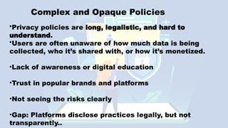Complex and Opaque Policies
•Privacy policies are long, legalistic, and hard to
understand.
•Users are often unaware of how much data is being
collected, who it’s shared with, or how it’s monetized.
•Lack of awareness or digital education
•Trust in popular brands and platforms
•Not seeing the risks clearly
•Gap: Platforms disclose practices legally, but not
transparently..
 
