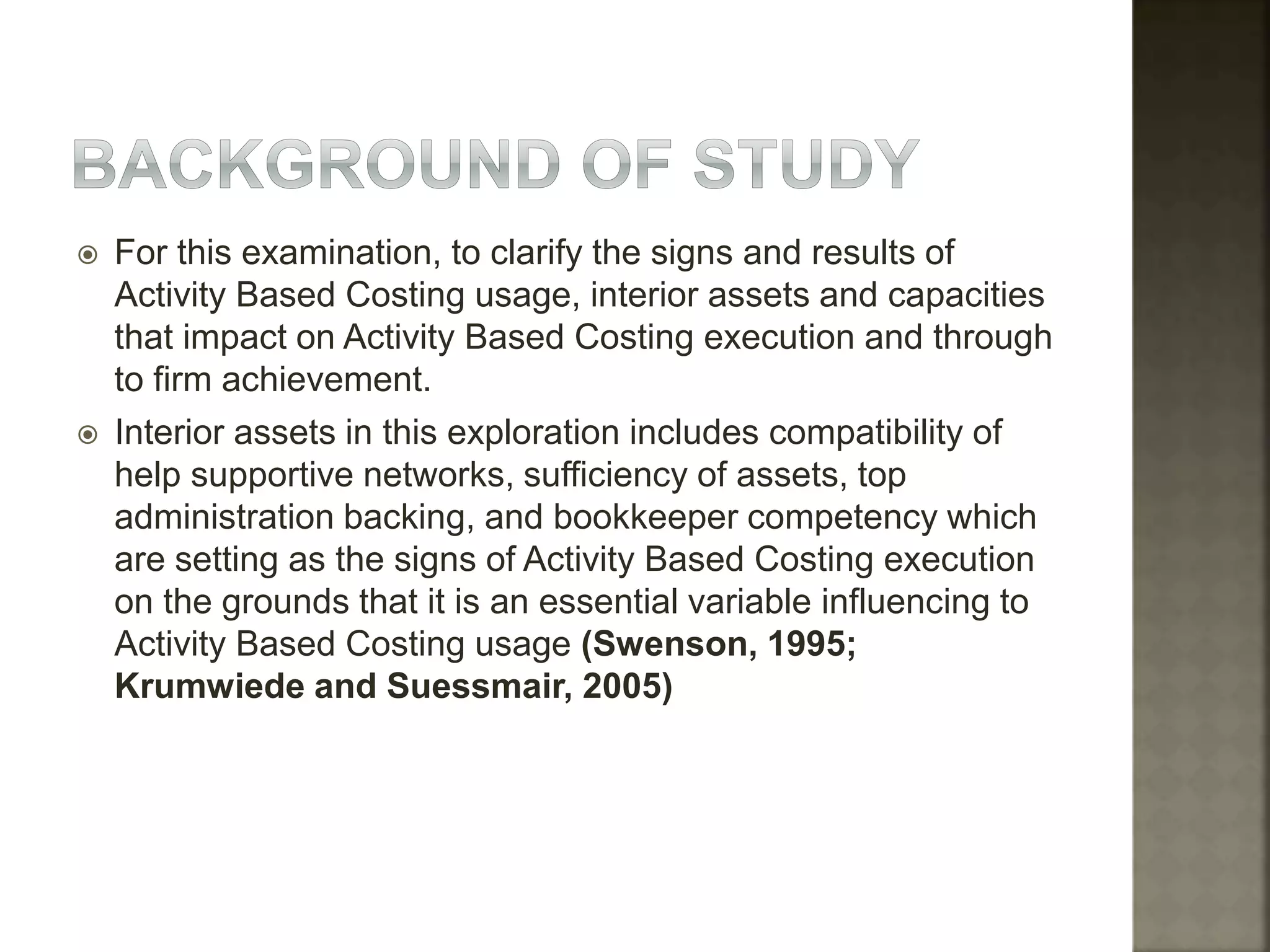  For this examination, to clarify the signs and results of
Activity Based Costing usage, interior assets and capacities
that impact on Activity Based Costing execution and through
to firm achievement.
 Interior assets in this exploration includes compatibility of
help supportive networks, sufficiency of assets, top
administration backing, and bookkeeper competency which
are setting as the signs of Activity Based Costing execution
on the grounds that it is an essential variable influencing to
Activity Based Costing usage (Swenson, 1995;
Krumwiede and Suessmair, 2005)
 