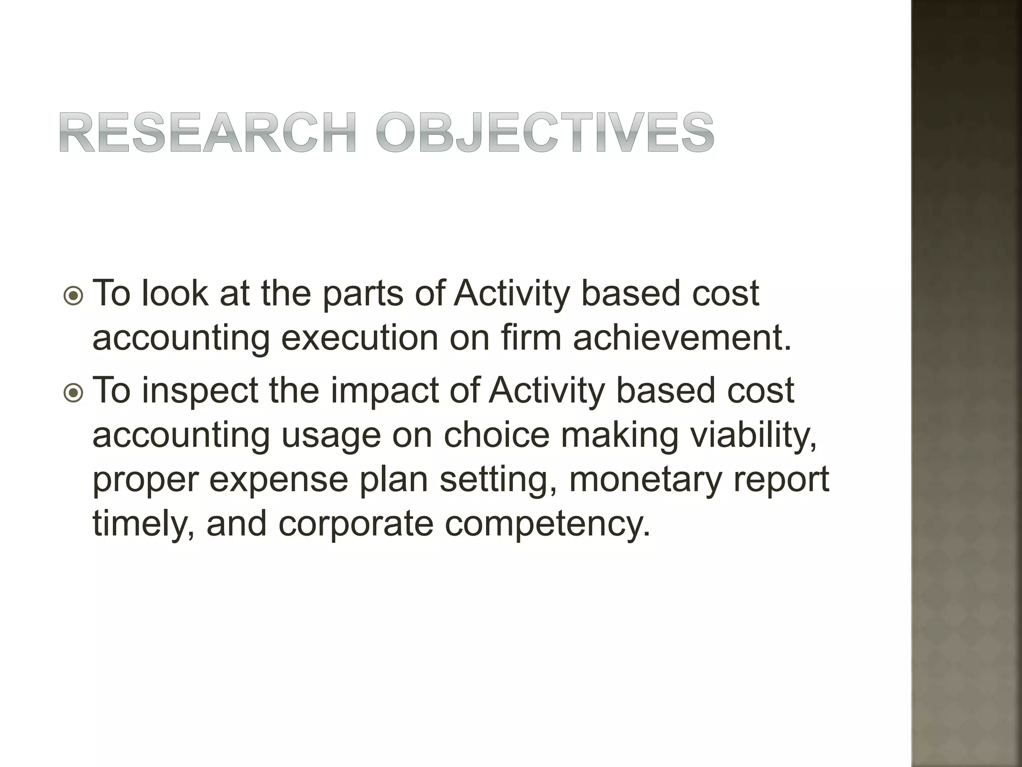  To look at the parts of Activity based cost
accounting execution on firm achievement.
 To inspect the impact of Activity based cost
accounting usage on choice making viability,
proper expense plan setting, monetary report
timely, and corporate competency.
 