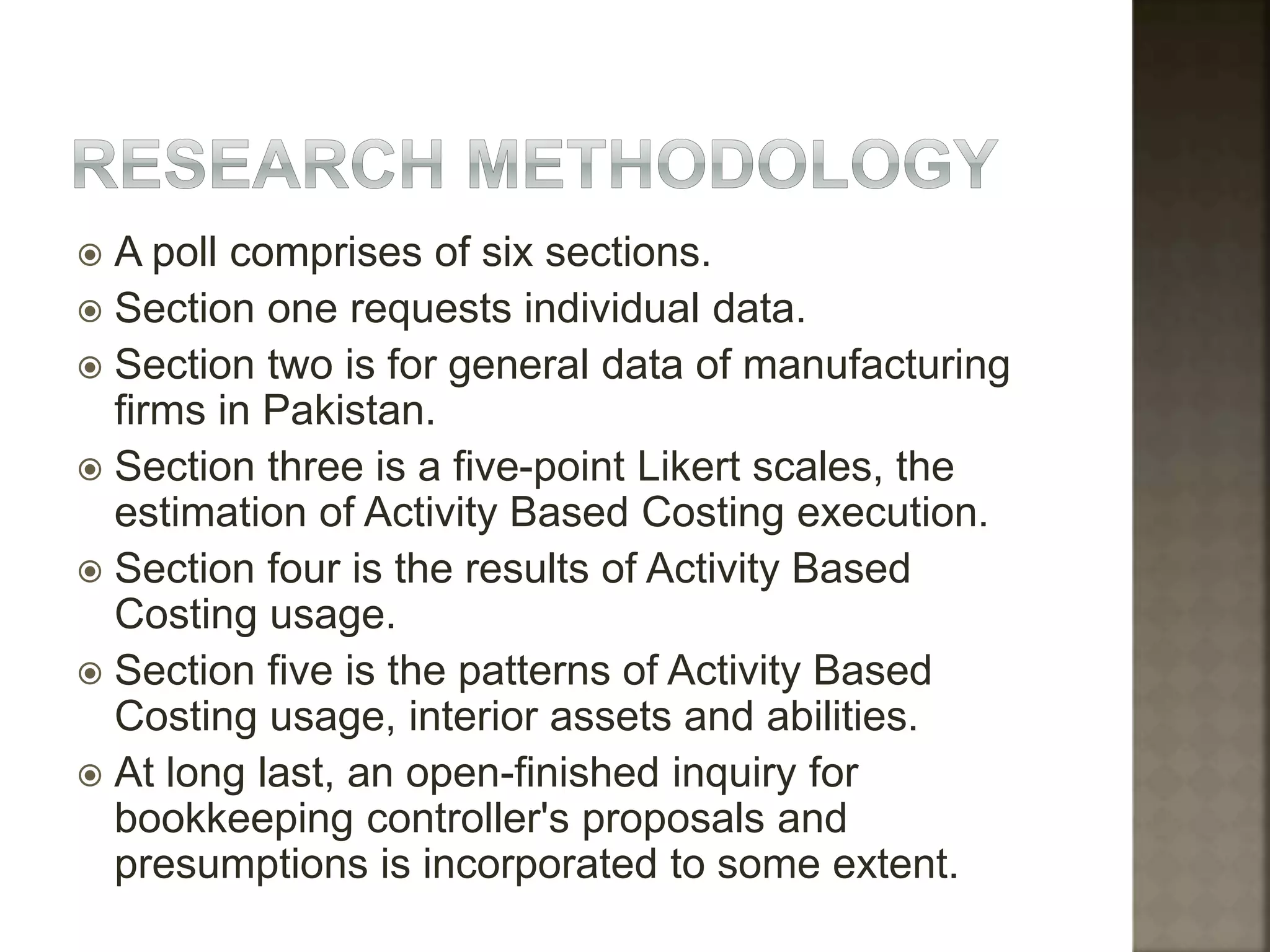  A poll comprises of six sections.
 Section one requests individual data.
 Section two is for general data of manufacturing
firms in Pakistan.
 Section three is a five-point Likert scales, the
estimation of Activity Based Costing execution.
 Section four is the results of Activity Based
Costing usage.
 Section five is the patterns of Activity Based
Costing usage, interior assets and abilities.
 At long last, an open-finished inquiry for
bookkeeping controller's proposals and
presumptions is incorporated to some extent.
 