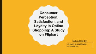 CHHAVI KHANDELWAL
0232MBA105
Submitted By:
Consumer
Perception,
Satisfaction, and
Loyalty in Online
Shopping: A Study
on Flipkart
 