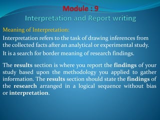 Meaning of Interpretation:
Interpretation refers to the task of drawing inferences from
the collected facts after an analytical or experimental study.
It is a search for border meaning of research findings.
The results section is where you report the findings of your
study based upon the methodology you applied to gather
information. The results section should state the findings of
the research arranged in a logical sequence without bias
or interpretation.
 