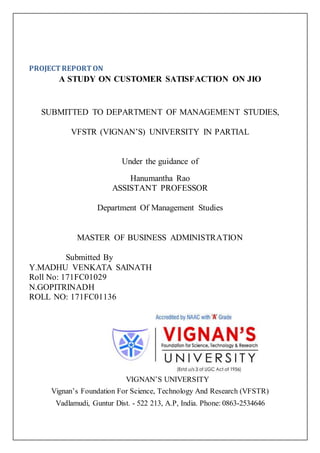 PROJECT REPORT ON
A STUDY ON CUSTOMER SATISFACTION ON JIO
SUBMITTED TO DEPARTMENT OF MANAGEMENT STUDIES,
VFSTR (VIGNAN’S) UNIVERSITY IN PARTIAL
Under the guidance of
Hanumantha Rao
ASSISTANT PROFESSOR
Department Of Management Studies
MASTER OF BUSINESS ADMINISTRATION
Submitted By
Y.MADHU VENKATA SAINATH
Roll No: 171FC01029
N.GOPITRINADH
ROLL NO: 171FC01136
VIGNAN’S UNIVERSITY
Vignan’s Foundation For Science, Technology And Research (VFSTR)
Vadlamudi, Guntur Dist. - 522 213, A.P, India. Phone: 0863-2534646
 